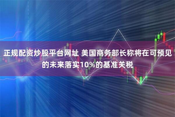 正规配资炒股平台网址 美国商务部长称将在可预见的未来落实10%的基准关税