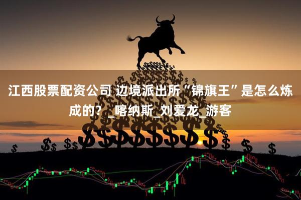 江西股票配资公司 边境派出所“锦旗王”是怎么炼成的？_喀纳斯_刘爱龙_游客