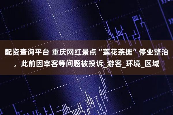 配资查询平台 重庆网红景点“莲花茶摊”停业整治，此前因宰客等问题被投诉_游客_环境_区域