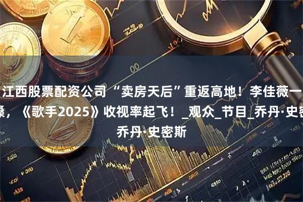 江西股票配资公司 “卖房天后”重返高地！李佳薇一开嗓，《歌手2025》收视率起飞！_观众_节目_乔丹·史密斯