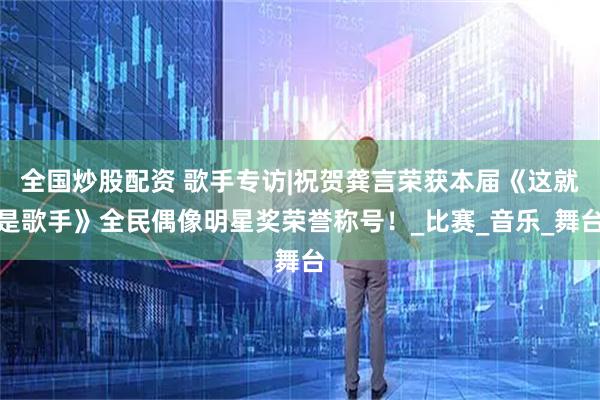 全国炒股配资 歌手专访|祝贺龚言荣获本届《这就是歌手》全民偶像明星奖荣誉称号！_比赛_音乐_舞台