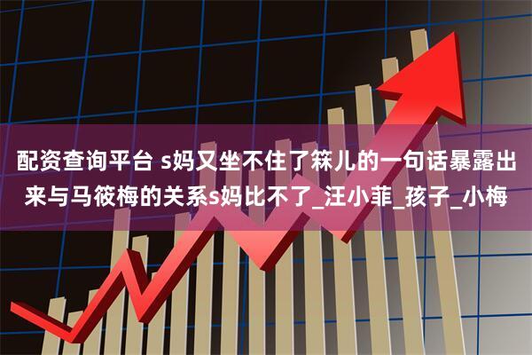 配资查询平台 s妈又坐不住了箖儿的一句话暴露出来与马筱梅的关系s妈比不了_汪小菲_孩子_小梅