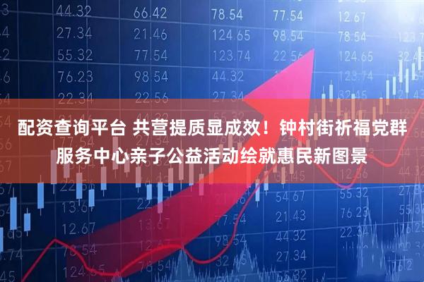 配资查询平台 共营提质显成效！钟村街祈福党群服务中心亲子公益活动绘就惠民新图景