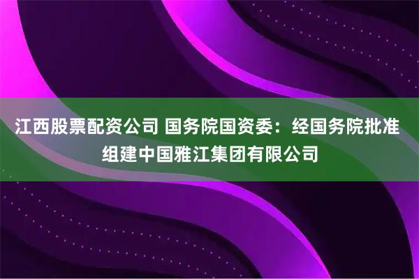 江西股票配资公司 国务院国资委：经国务院批准 组建中国雅江集团有限公司