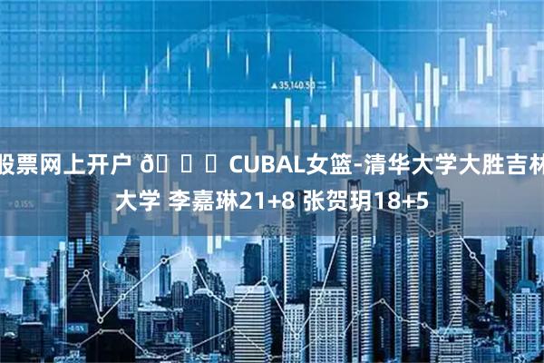 股票网上开户 🏀CUBAL女篮-清华大学大胜吉林大学 李嘉琳21+8 张贺玥18+5