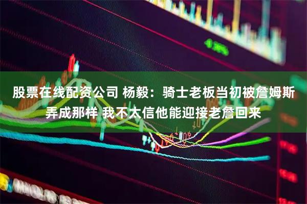 股票在线配资公司 杨毅：骑士老板当初被詹姆斯弄成那样 我不太信他能迎接老詹回来