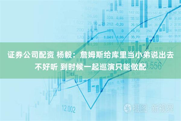 证券公司配资 杨毅：詹姆斯给库里当小弟说出去不好听 到时候一起巡演只能做配