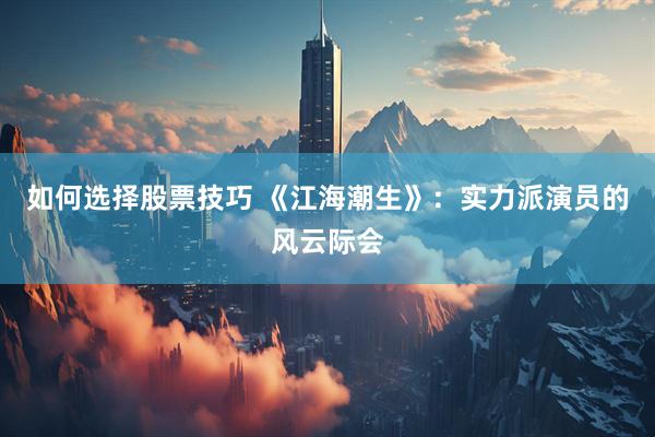 如何选择股票技巧 《江海潮生》：实力派演员的风云际会