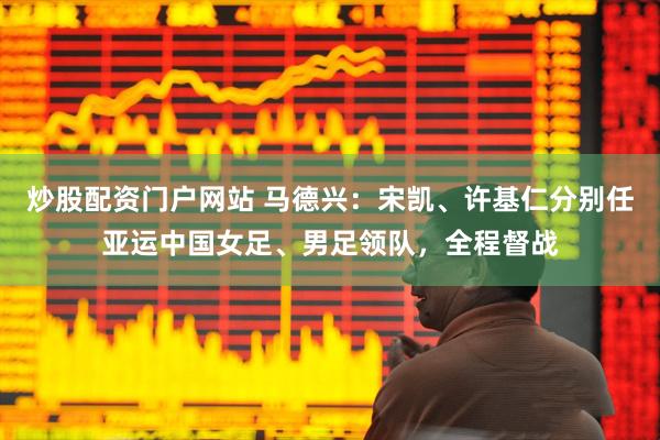 炒股配资门户网站 马德兴：宋凯、许基仁分别任亚运中国女足、男足领队，全程督战