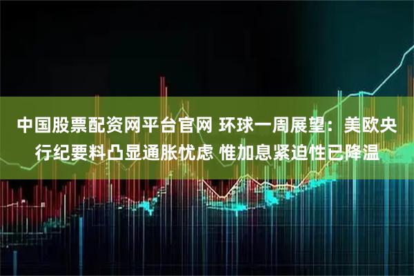 中国股票配资网平台官网 环球一周展望：美欧央行纪要料凸显通胀忧虑 惟加息紧迫性已降温